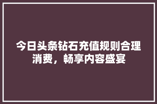 今日头条钻石充值规则合理消费，畅享内容盛宴