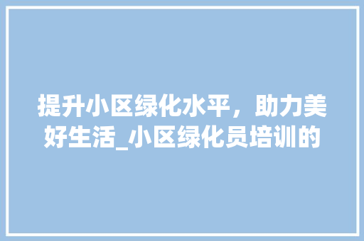 提升小区绿化水平，助力美好生活_小区绿化员培训的重要性与方法
