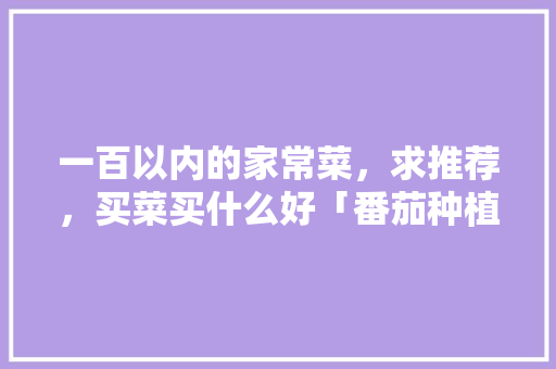一百以内的家常菜，求推荐，买菜买什么好「番茄种植日记画怎么画好看」 一百以内的家常菜，求推荐，买菜买什么好「番茄种植日记画怎么画好看」 土壤施肥