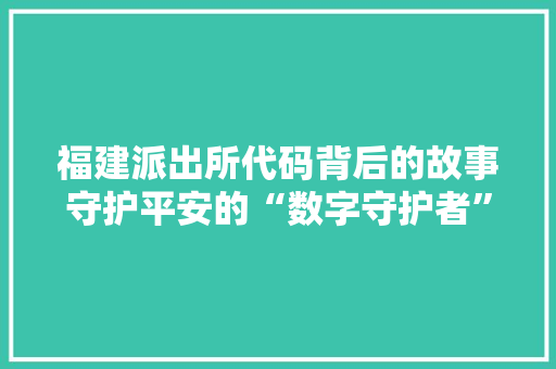 福建派出所代码背后的故事守护平安的“数字守护者” 花朵知识