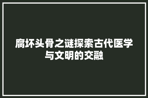 腐坏头骨之谜探索古代医学与文明的交融
