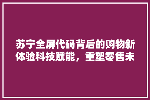 苏宁全屏代码背后的购物新体验科技赋能，重塑零售未来