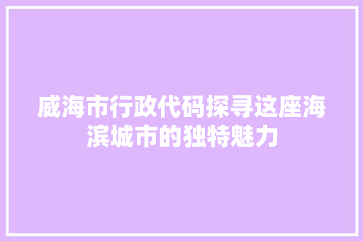 威海市行政代码探寻这座海滨城市的独特魅力