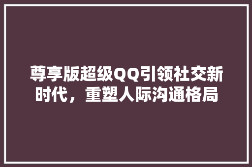 尊享版超级QQ引领社交新时代，重塑人际沟通格局