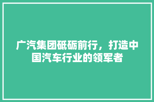 广汽集团砥砺前行，打造中国汽车行业的领军者