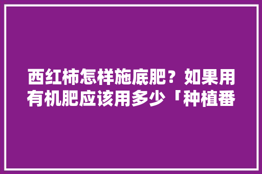 西红柿怎样施底肥？如果用有机肥应该用多少「种植番茄低肥怎么办」 西红柿怎样施底肥？如果用有机肥应该用多少「种植番茄低肥怎么办」 土壤施肥