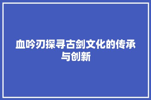血吟刃探寻古剑文化的传承与创新 花朵知识