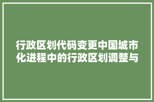 行政区划代码变更中国城市化进程中的行政区划调整与未来展望