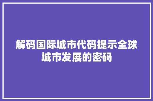 解码国际城市代码提示全球城市发展的密码