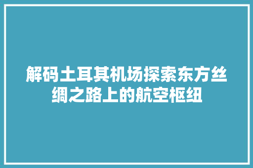 解码土耳其机场探索东方丝绸之路上的航空枢纽