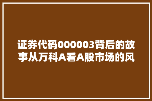 证券代码000003背后的故事从万科A看A股市场的风云变幻