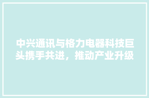 中兴通讯与格力电器科技巨头携手共进，推动产业升级
