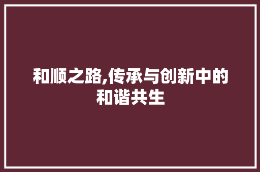 和顺之路,传承与创新中的和谐共生 花朵知识