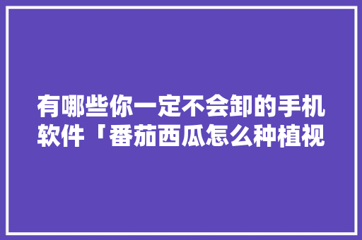 有哪些你一定不会卸的手机软件「番茄西瓜怎么种植视频教程」