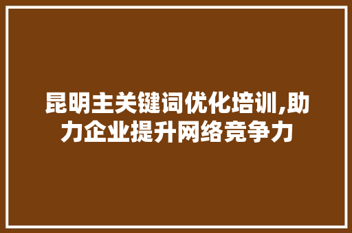 昆明主关键词优化培训,助力企业提升网络竞争力