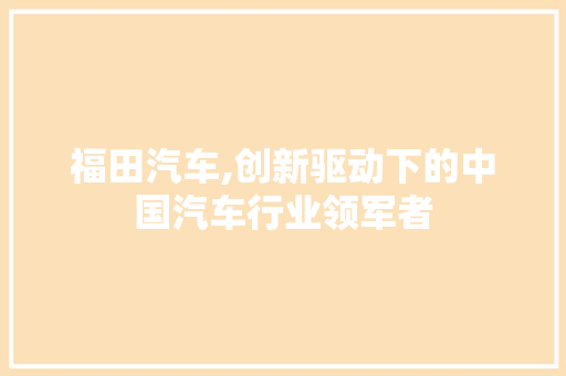 福田汽车,创新驱动下的中国汽车行业领军者