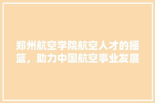 郑州航空学院航空人才的摇篮，助力中国航空事业发展 种植技巧