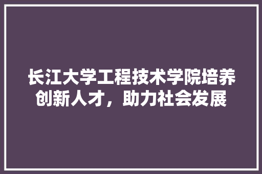 长江大学工程技术学院培养创新人才，助力社会发展