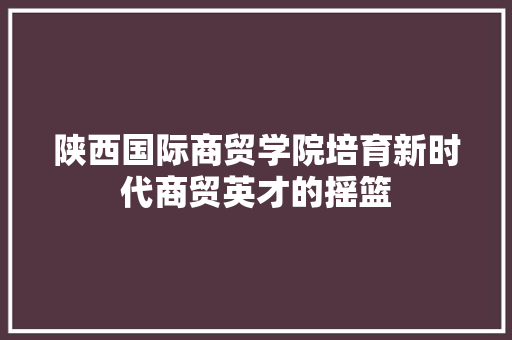 陕西国际商贸学院培育新时代商贸英才的摇篮