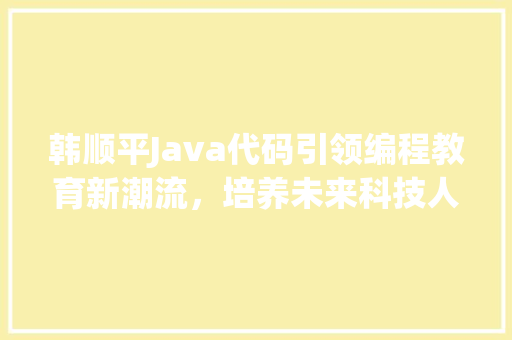 韩顺平Java代码引领编程教育新潮流，培养未来科技人才