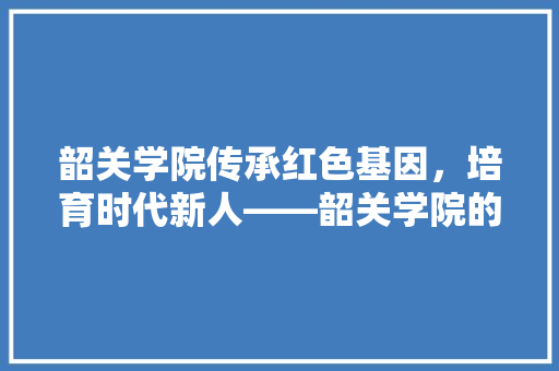 韶关学院传承红色基因，培育时代新人——韶关学院的发展与成就