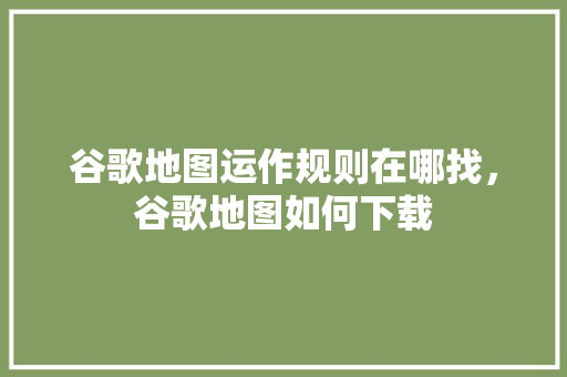 谷歌地图运作规则在哪找，谷歌地图如何下载