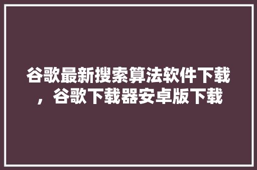 谷歌最新搜索算法软件下载，谷歌下载器安卓版下载 种植技巧