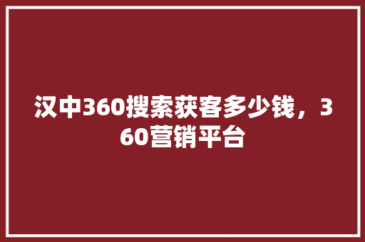汉中360搜索获客多少钱，360营销平台