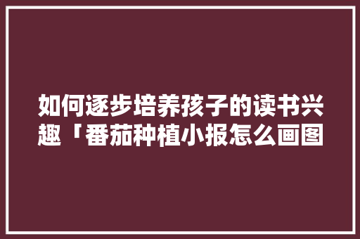 如何逐步培养孩子的读书兴趣「番茄种植小报怎么画图片」