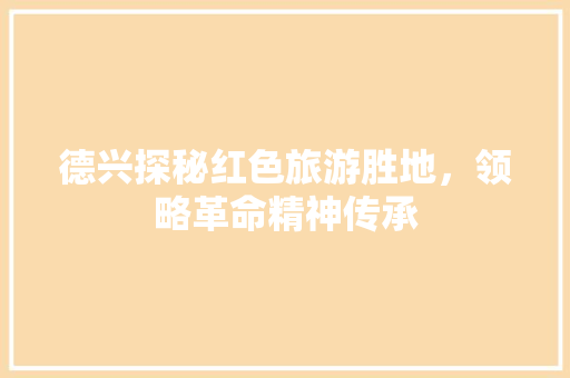 德兴探秘红色旅游胜地，领略革命精神传承 花朵知识