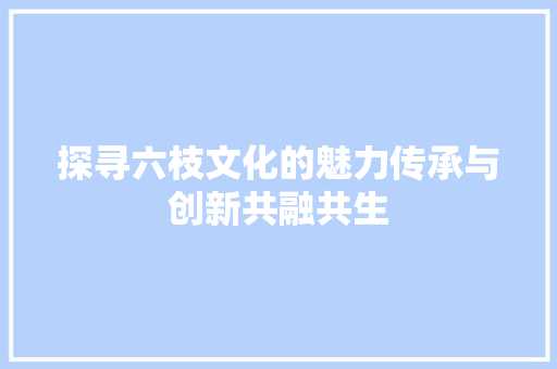 探寻六枝文化的魅力传承与创新共融共生 植物种类