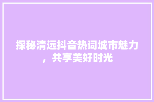 探秘清远抖音热词城市魅力，共享美好时光