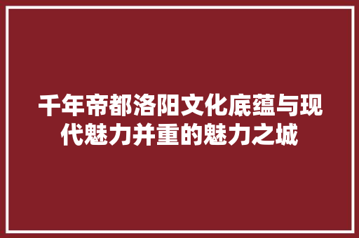 千年帝都洛阳文化底蕴与现代魅力并重的魅力之城