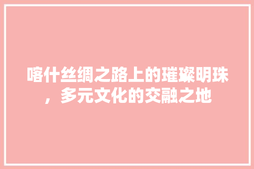 喀什丝绸之路上的璀璨明珠，多元文化的交融之地