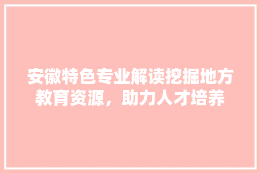 安徽特色专业解读挖掘地方教育资源，助力人才培养