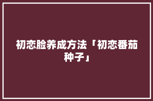 初恋脸养成方法「初恋番茄种子」 番茄种植技巧 初恋脸养成方法「初恋番茄种子」 初恋脸养成方法「初恋番茄种子」 番茄种植技巧