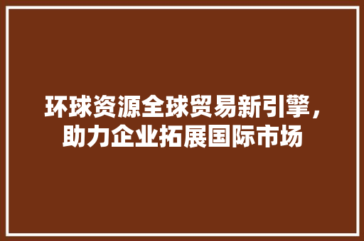 环球资源全球贸易新引擎，助力企业拓展国际市场 农业常识