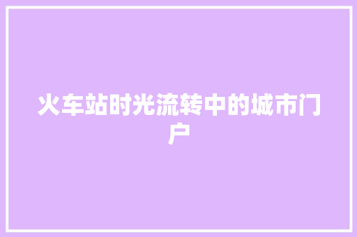火车站时光流转中的城市门户