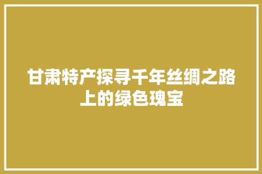甘肃特产探寻千年丝绸之路上的绿色瑰宝 农业常识