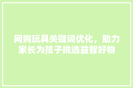 网购玩具关键词优化，助力家长为孩子挑选益智好物 花朵知识
