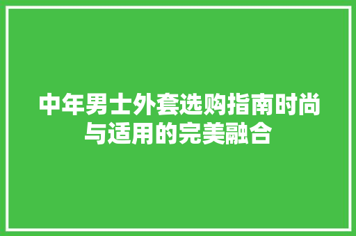 中年男士外套选购指南时尚与适用的完美融合