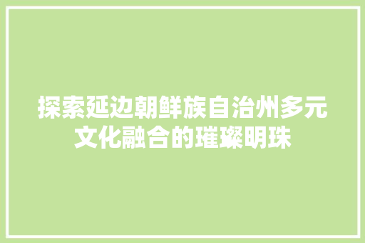 探索延边朝鲜族自治州多元文化融合的璀璨明珠