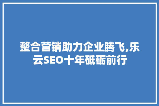 整合营销助力企业腾飞,乐云SEO十年砥砺前行