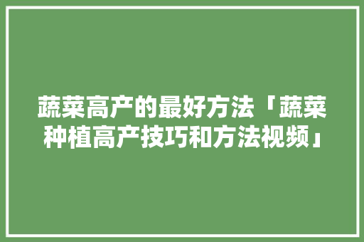 蔬菜高产的最好方法「蔬菜种植高产技巧和方法视频」 蔬菜高产的最好方法「蔬菜种植高产技巧和方法视频」 番茄种植技巧