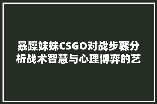 暴躁妹妹CSGO对战步骤分析战术智慧与心理博弈的艺术 花朵知识