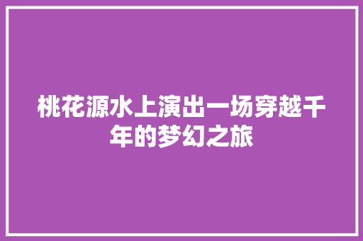 桃花源水上演出一场穿越千年的梦幻之旅