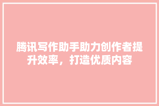 腾讯写作助手助力创作者提升效率，打造优质内容
