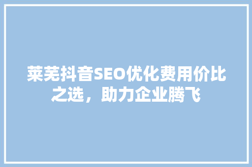 莱芜抖音SEO优化费用价比之选，助力企业腾飞 种植技巧