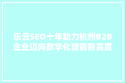 乐云SEO十年助力杭州B2B企业迈向数字化营销新高度