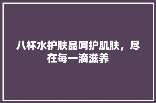 八杯水护肤品呵护肌肤，尽在每一滴滋养